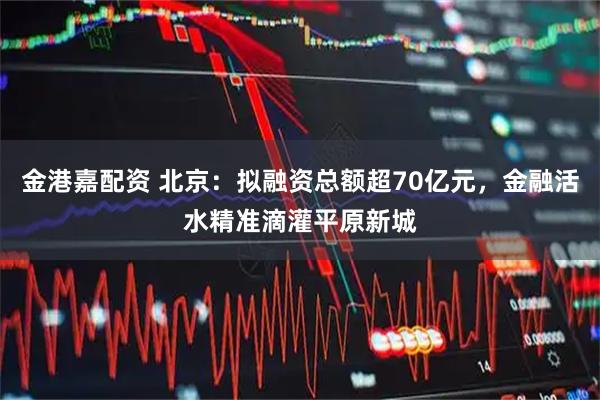金港嘉配资 北京：拟融资总额超70亿元，金融活水精准滴灌平原新城