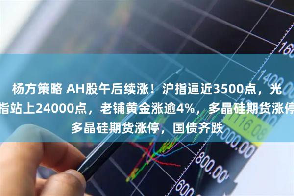 杨方策略 AH股午后续涨！沪指逼近3500点，光伏爆发，恒指站上24000点，老铺黄金涨逾4%，多晶硅期货涨停，国债齐跌
