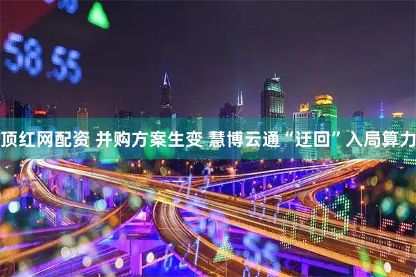 顶红网配资 并购方案生变 慧博云通“迂回”入局算力