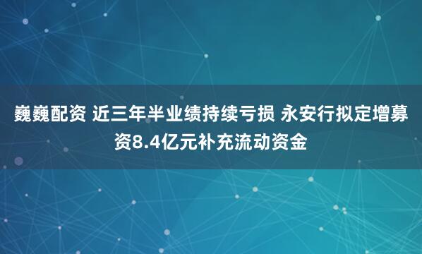 巍巍配资 近三年半业绩持续亏损 永安行拟定增募资8.4亿元补充流动资金