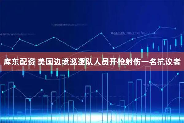 库东配资 美国边境巡逻队人员开枪射伤一名抗议者
