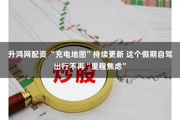 升鸿网配资 “充电地图”持续更新 这个假期自驾出行不再“里程焦虑”