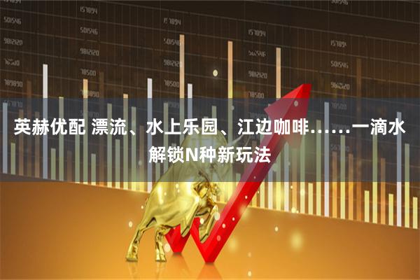 英赫优配 漂流、水上乐园、江边咖啡……一滴水解锁N种新玩法