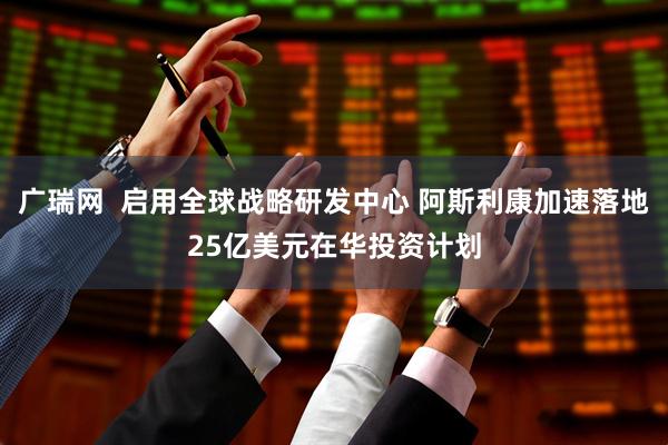 广瑞网  启用全球战略研发中心 阿斯利康加速落地25亿美元在华投资计划