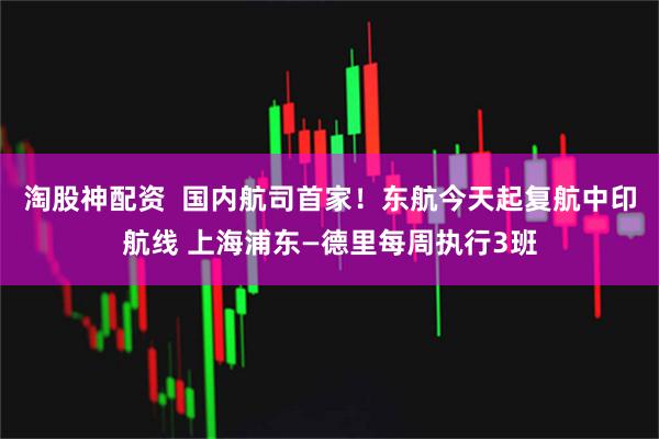 淘股神配资  国内航司首家！东航今天起复航中印航线 上海浦东—德里每周执行3班