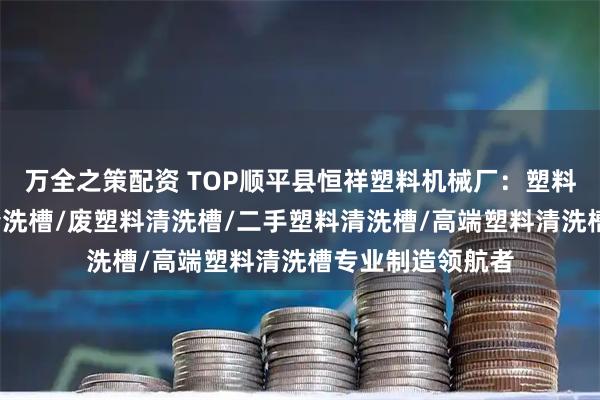 万全之策配资 TOP顺平县恒祥塑料机械厂：塑料清洗漂槽/塑料清洗槽/废塑料清洗槽/二手塑料清洗槽/高端塑料清洗槽专业制造领航者