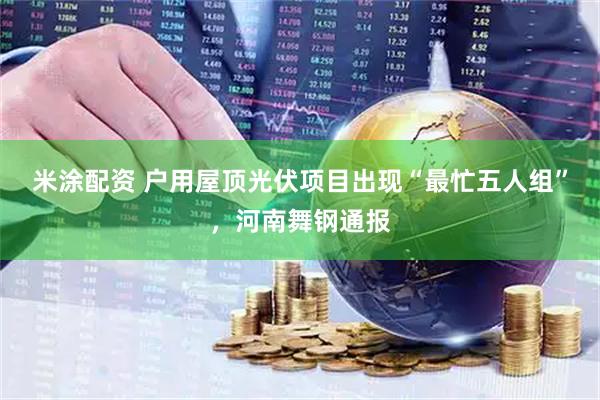 米涂配资 户用屋顶光伏项目出现“最忙五人组”，河南舞钢通报