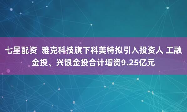 七星配资  雅克科技旗下科美特拟引入投资人 工融金投、兴银金投合计增资9.25亿元