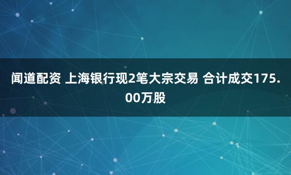 闻道配资 上海银行现2笔大宗交易 合计成交175.00万股