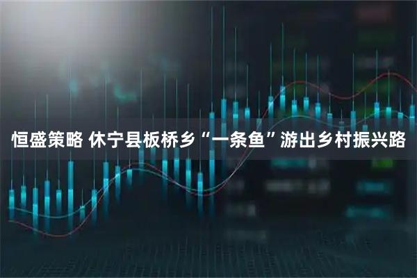 恒盛策略 休宁县板桥乡“一条鱼”游出乡村振兴路