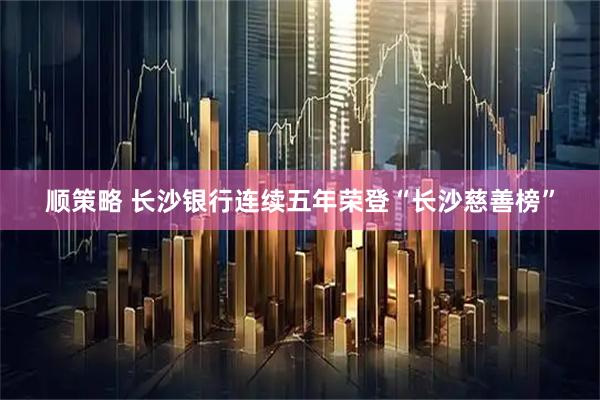 顺策略 长沙银行连续五年荣登“长沙慈善榜”