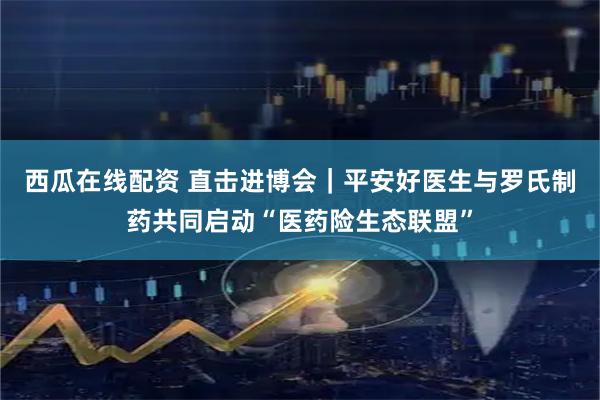 西瓜在线配资 直击进博会｜平安好医生与罗氏制药共同启动“医药险生态联盟”