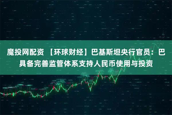 魔投网配资 【环球财经】巴基斯坦央行官员：巴具备完善监管体系支持人民币使用与投资