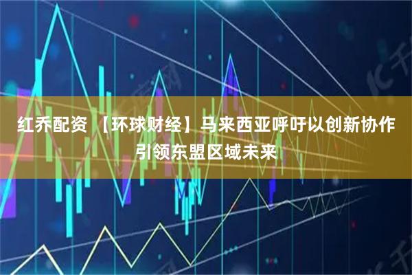 红乔配资 【环球财经】马来西亚呼吁以创新协作引领东盟区域未来