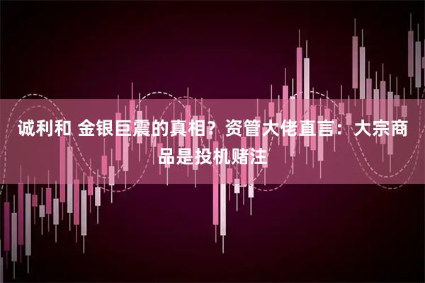 诚利和 金银巨震的真相？资管大佬直言：大宗商品是投机赌注