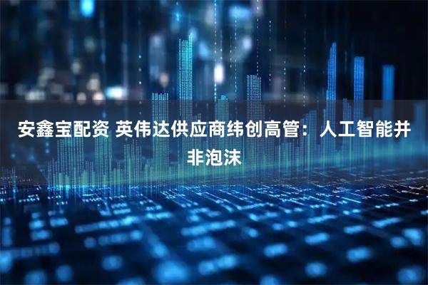 安鑫宝配资 英伟达供应商纬创高管：人工智能并非泡沫