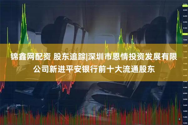 锦鑫网配资 股东追踪|深圳市恩情投资发展有限公司新进平安银行前十大流通股东